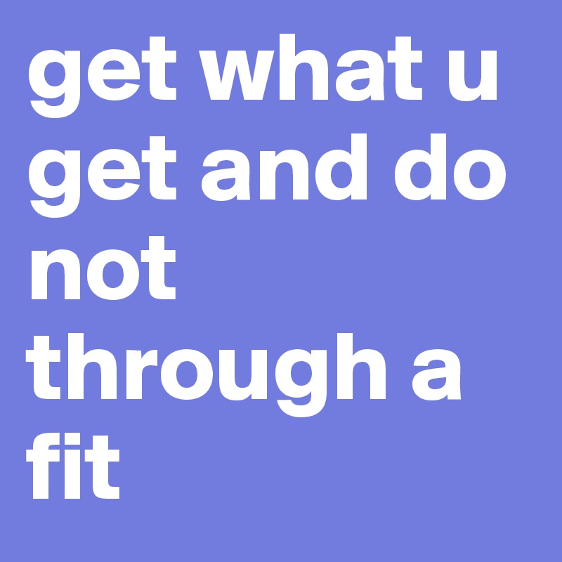 get what u get and do not through a fit