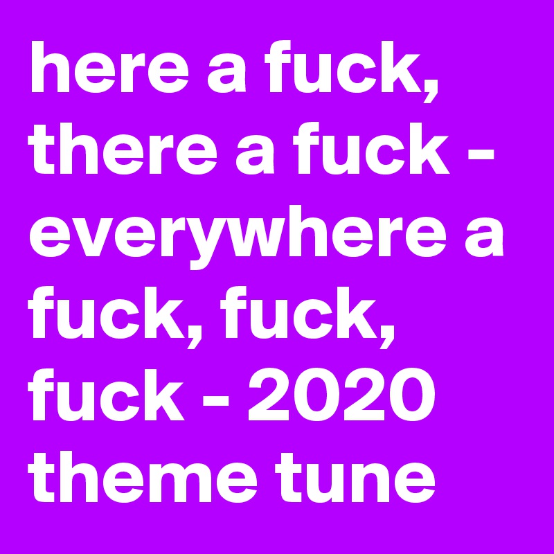 here a fuck, there a fuck - everywhere a fuck, fuck, fuck - 2020 theme tune