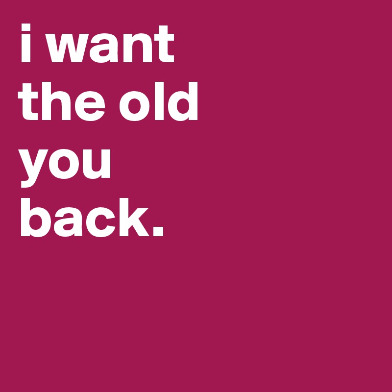 i want 
the old
you
back.

