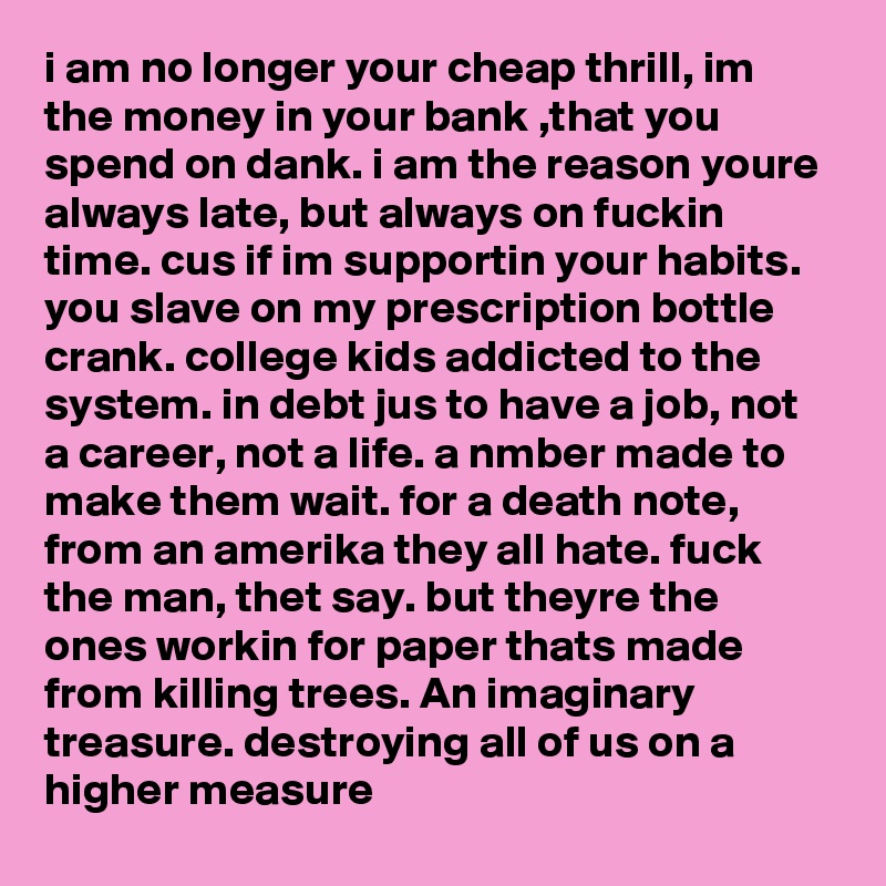 i am no longer your cheap thrill, im the money in your bank ,that you spend on dank. i am the reason youre always late, but always on fuckin time. cus if im supportin your habits. you slave on my prescription bottle crank. college kids addicted to the system. in debt jus to have a job, not a career, not a life. a nmber made to make them wait. for a death note, from an amerika they all hate. fuck the man, thet say. but theyre the ones workin for paper thats made from killing trees. An imaginary treasure. destroying all of us on a higher measure 