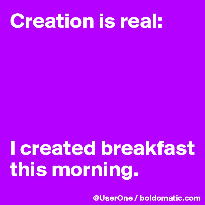 Creation is real:





I created breakfast this morning.