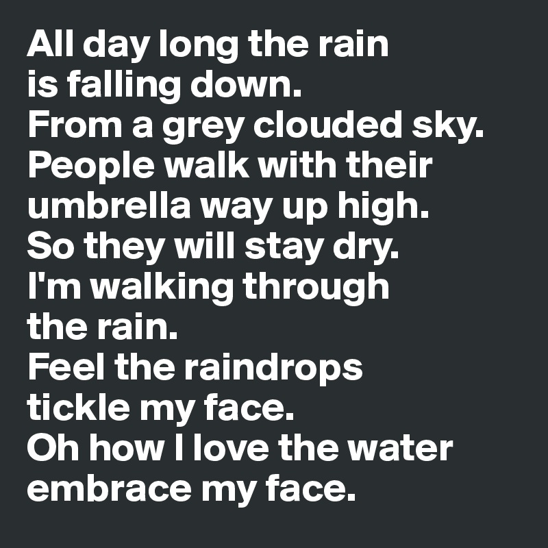 All day long the rain 
is falling down. 
From a grey clouded sky. 
People walk with their umbrella way up high. 
So they will stay dry. 
I'm walking through 
the rain. 
Feel the raindrops 
tickle my face. 
Oh how I love the water embrace my face.  