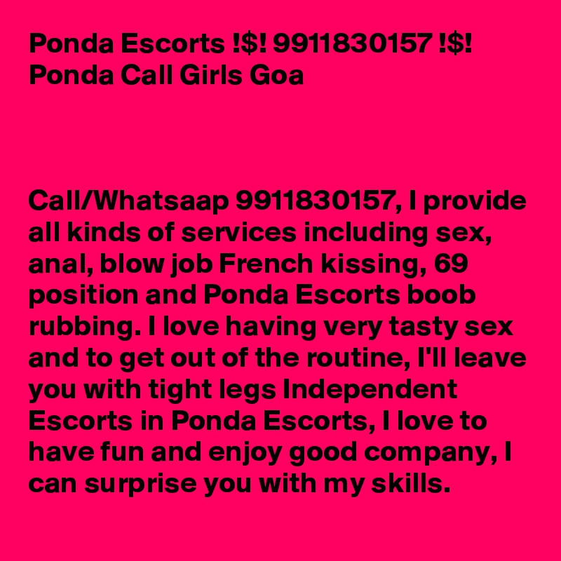 Ponda Escorts !$! 9911830157 !$! Ponda Call Girls Goa



Call/Whatsaap 9911830157, I provide all kinds of services including sex, anal, blow job French kissing, 69 position and Ponda Escorts boob rubbing. I love having very tasty sex and to get out of the routine, I'll leave you with tight legs Independent Escorts in Ponda Escorts, I love to have fun and enjoy good company, I can surprise you with my skills. 