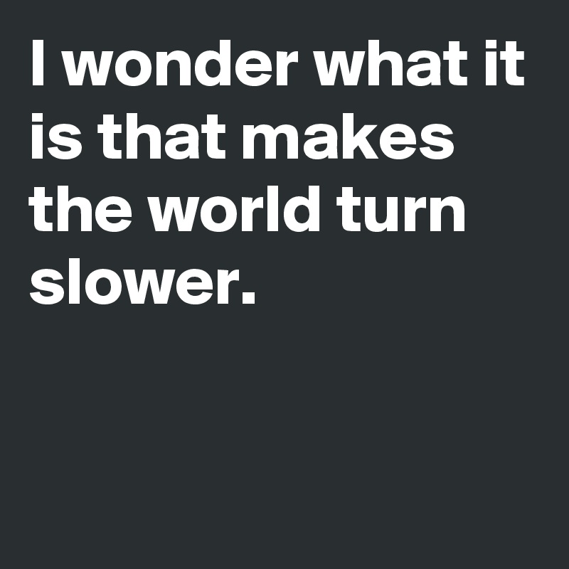 I wonder what it is that makes the world turn slower.


