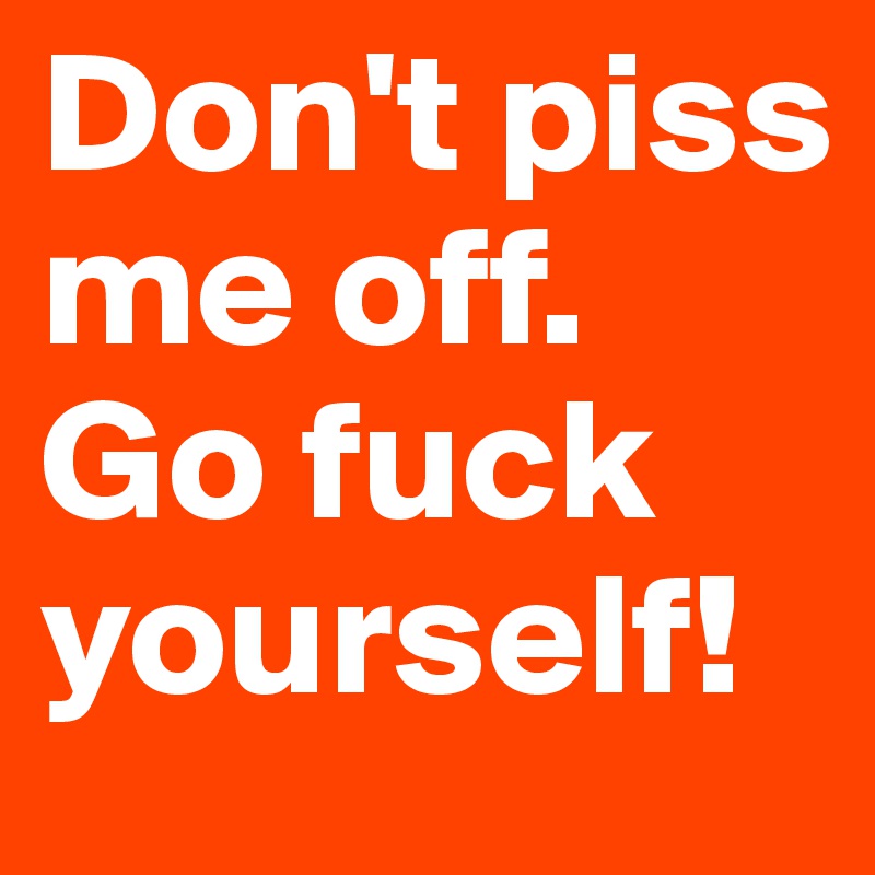 Don't piss me off.
Go fuck yourself!