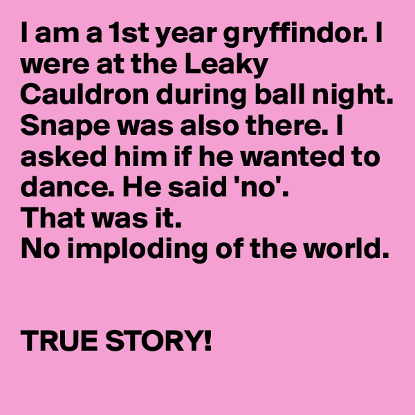 I am a 1st year gryffindor. I were at the Leaky Cauldron during ball night. Snape was also there. I asked him if he wanted to dance. He said 'no'. 
That was it.
No imploding of the world.


TRUE STORY!