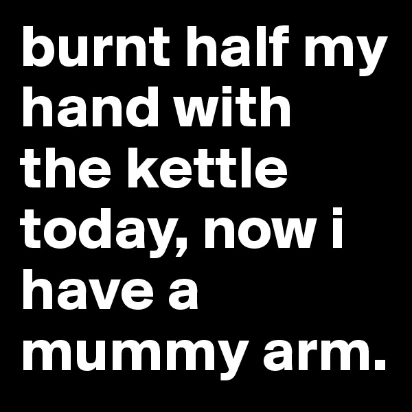 burnt half my hand with the kettle today, now i have a mummy arm.