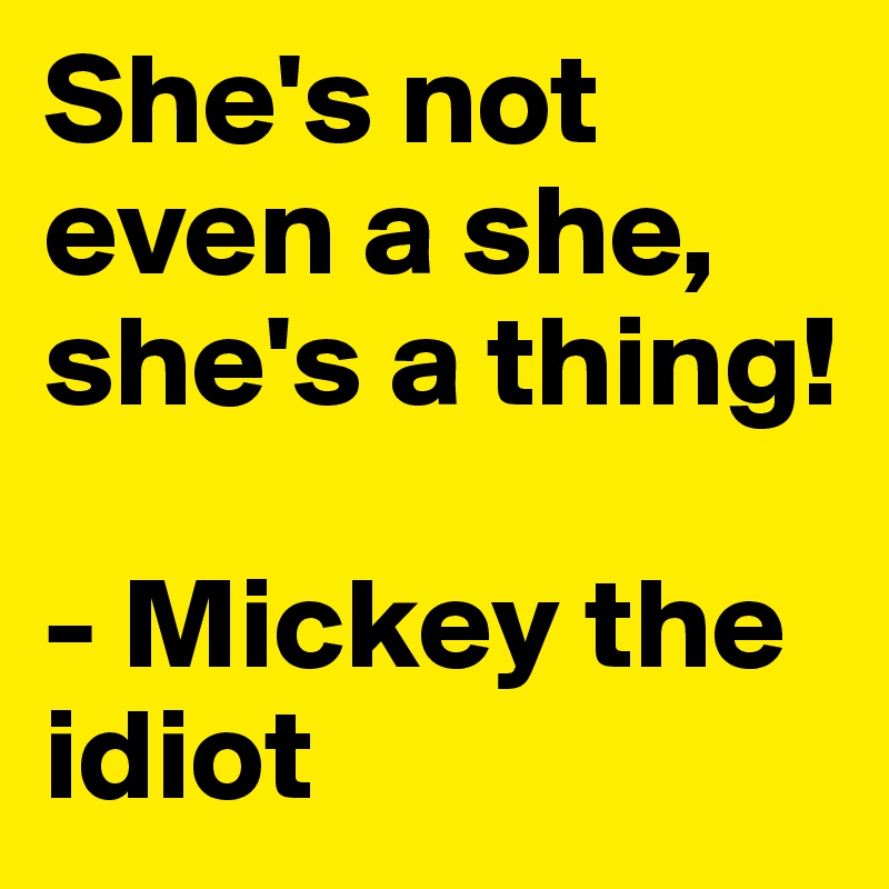 She's not even a she, she's a thing!

- Mickey the idiot