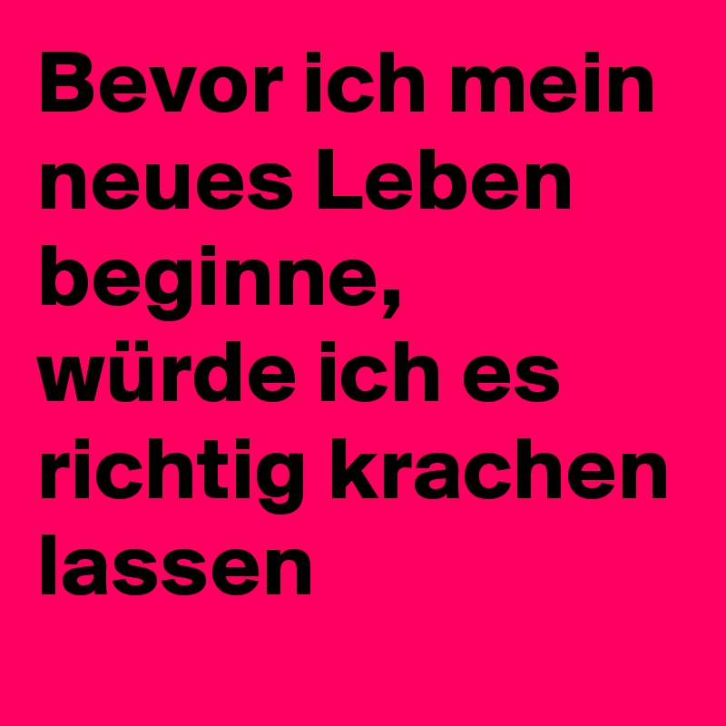 Bevor ich mein neues Leben beginne, würde ich es richtig krachen lassen