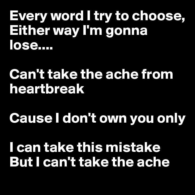 Every word I try to choose, Either way I'm gonna lose.... 

Can't take the ache from heartbreak 

Cause I don't own you only 

I can take this mistake
But I can't take the ache