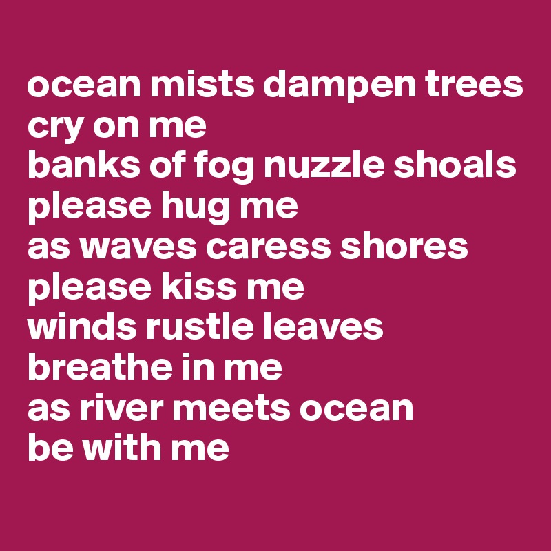 
ocean mists dampen trees
cry on me
banks of fog nuzzle shoals
please hug me
as waves caress shores
please kiss me
winds rustle leaves
breathe in me
as river meets ocean
be with me
