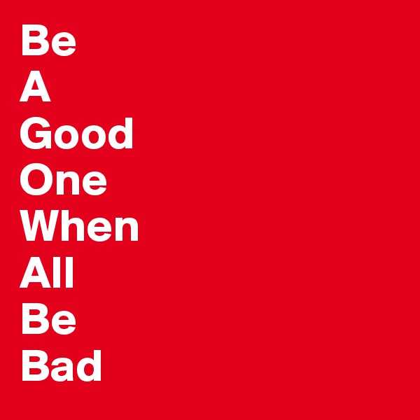 Be
A
Good
One
When
All
Be
Bad