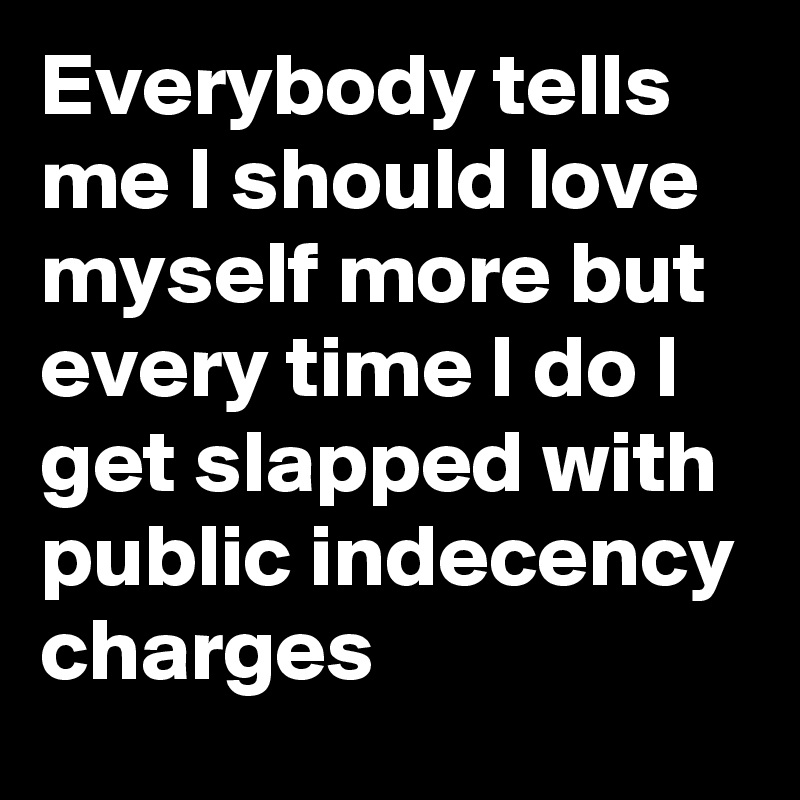 Everybody tells me I should love myself more but every time I do I get slapped with public indecency charges