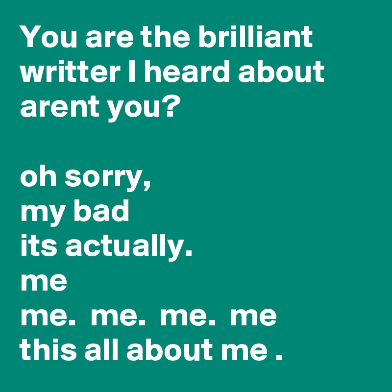 You are the brilliant writter I heard about arent you? 

oh sorry, 
my bad 
its actually. 
me
me.  me.  me.  me
this all about me .