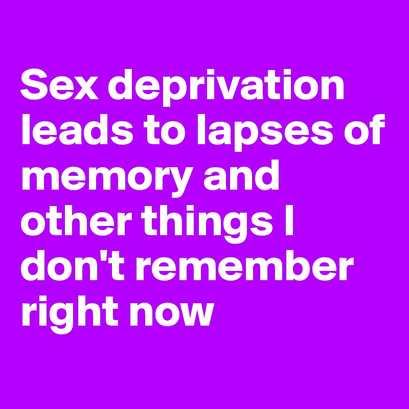 
Sex deprivation leads to lapses of memory and other things I don't remember right now
