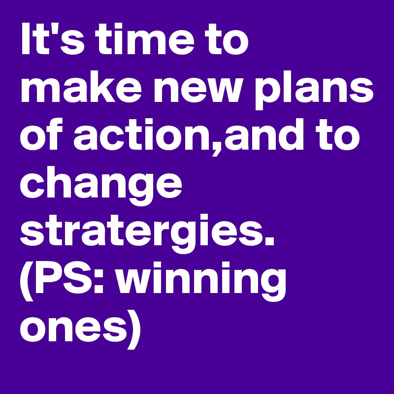 It's time to make new plans of action,and to change  stratergies.
(PS: winning
ones) 