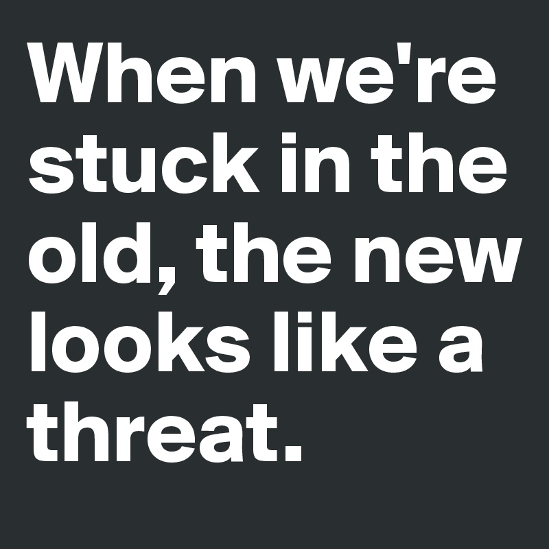 When we're stuck in the old, the new looks like a threat.