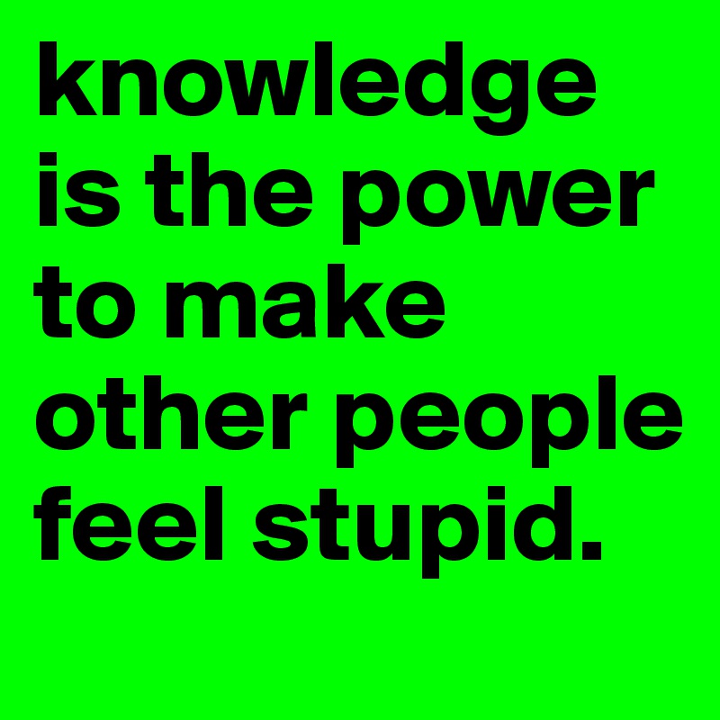 knowledge is the power to make other people feel stupid. 