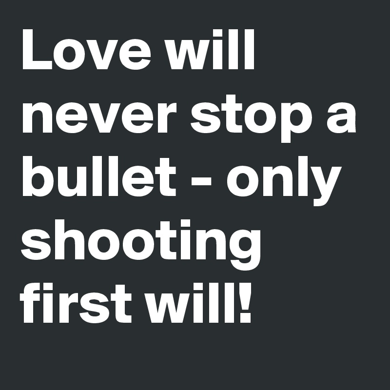 Love will never stop a bullet - only shooting first will!