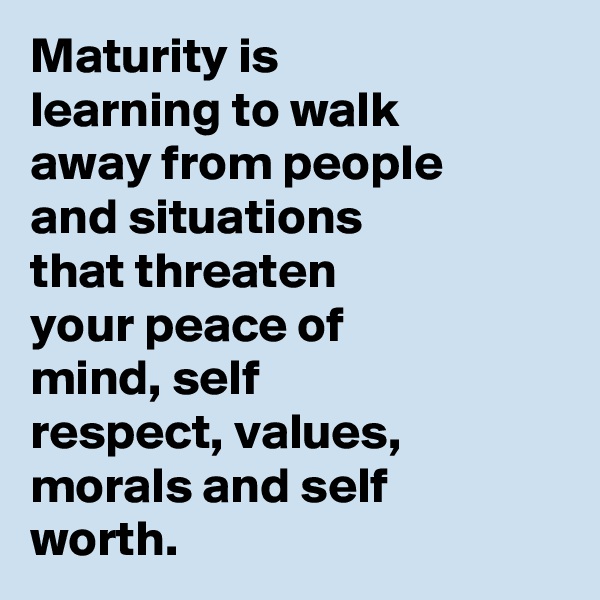 Maturity is learning to walk away from people and situations that threaten your peace of mind, self respect, values, morals and self worth.