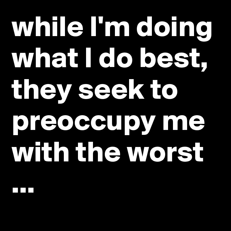 while I'm doing what I do best, they seek to preoccupy me with the worst ...