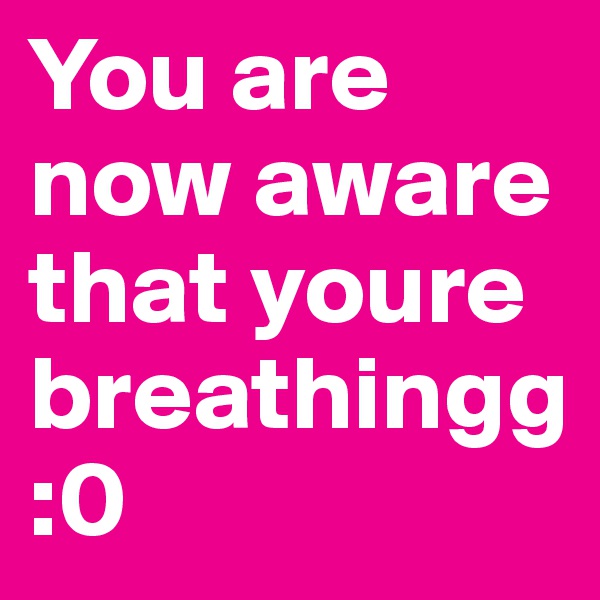 You are now aware that youre breathingg :0