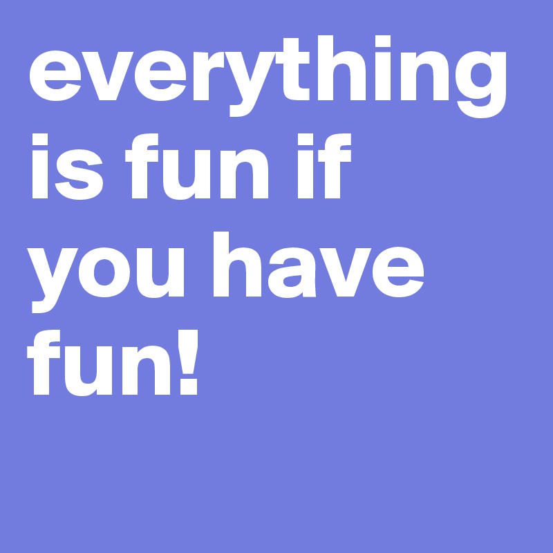 everything is fun if you have fun!
