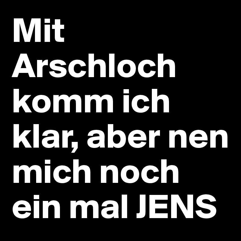 Mit Arschloch komm ich klar, aber nen mich noch ein mal JENS 