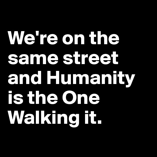 
We're on the same street and Humanity is the One Walking it.
