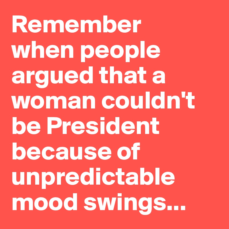 Remember 
when people argued that a woman couldn't be President because of unpredictable mood swings...