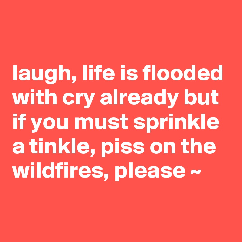 

laugh, life is flooded with cry already but if you must sprinkle a tinkle, piss on the wildfires, please ~ 
