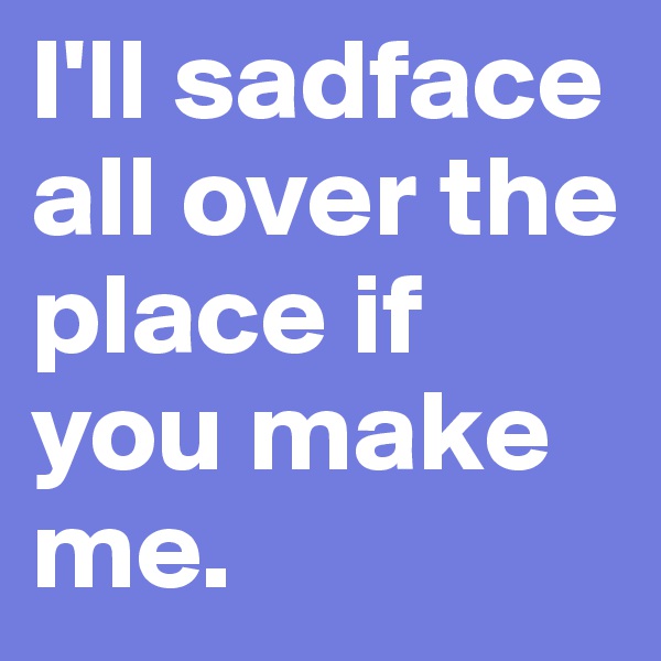 I'll sadface all over the place if you make me.