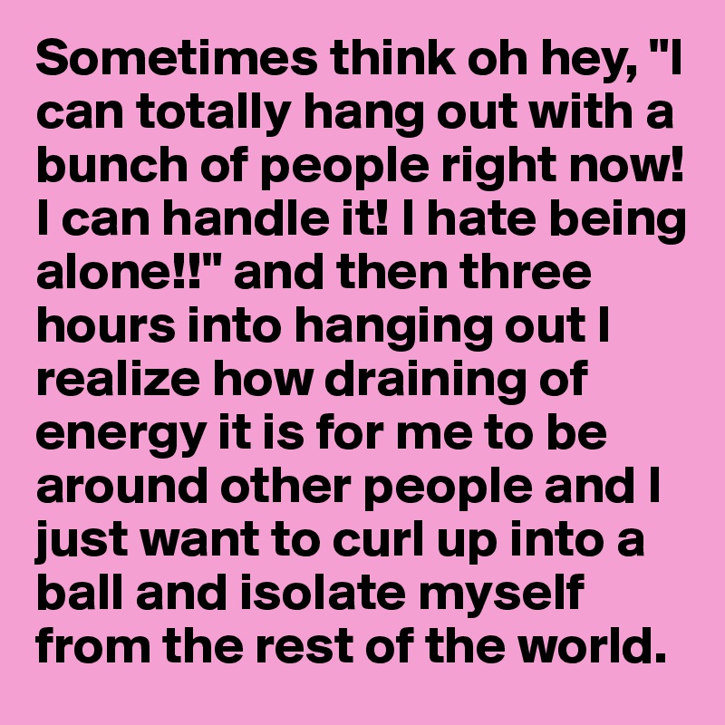 Sometimes think oh hey, "I can totally hang out with a bunch of people right now! I can handle it! I hate being alone!!" and then three hours into hanging out I realize how draining of energy it is for me to be around other people and I just want to curl up into a ball and isolate myself from the rest of the world. 