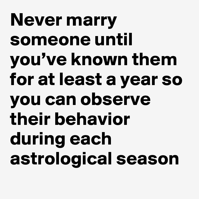 Never marry someone until you’ve known them for at least a year so you can observe their behavior during each astrological season