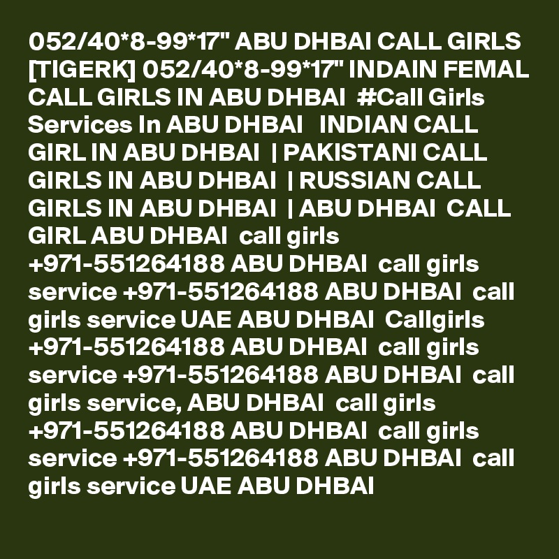 052/40*8-99*17" ABU DHBAI CALL GIRLS [TIGERK] 052/40*8-99*17" INDAIN FEMAL CALL GIRLS IN ABU DHBAI  #Call Girls Services In ABU DHBAI   INDIAN CALL GIRL IN ABU DHBAI  | PAKISTANI CALL GIRLS IN ABU DHBAI  | RUSSIAN CALL GIRLS IN ABU DHBAI  | ABU DHBAI  CALL GIRL ABU DHBAI  call girls +971-551264188 ABU DHBAI  call girls service +971-551264188 ABU DHBAI  call girls service UAE ABU DHBAI  Callgirls +971-551264188 ABU DHBAI  call girls service +971-551264188 ABU DHBAI  call girls service, ABU DHBAI  call girls +971-551264188 ABU DHBAI  call girls service +971-551264188 ABU DHBAI  call girls service UAE ABU DHBAI