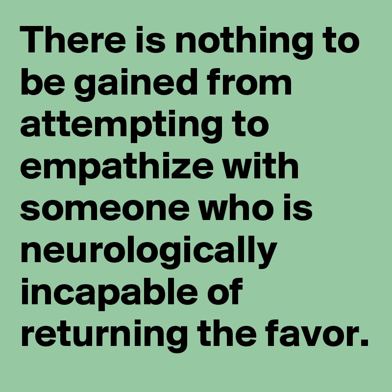 There is nothing to be gained from attempting to empathize with someone who is neurologically incapable of returning the favor. 