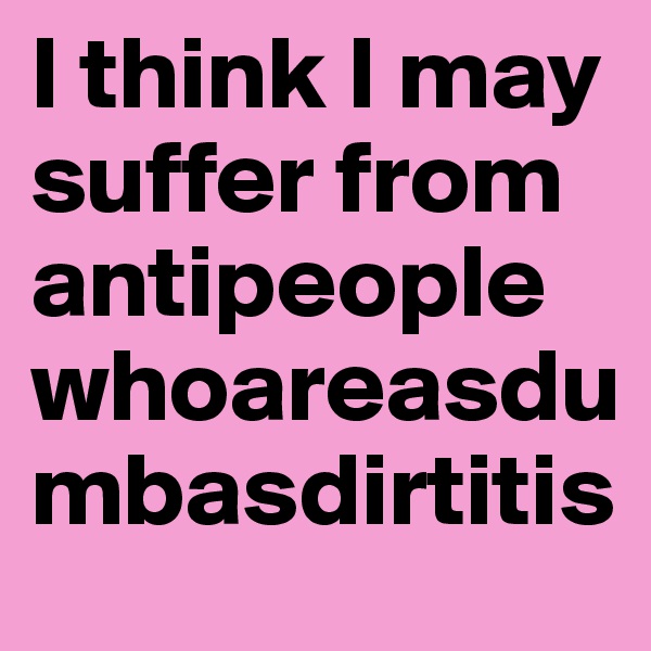 I think I may suffer from antipeoplewhoareasdumbasdirtitis