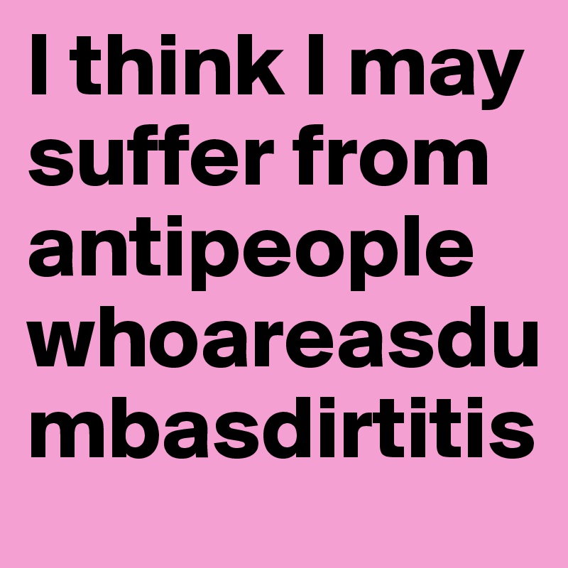 I think I may suffer from antipeoplewhoareasdumbasdirtitis