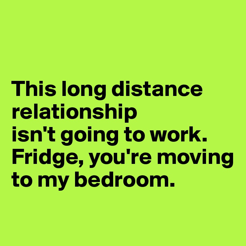 


This long distance relationship 
isn't going to work. 
Fridge, you're moving to my bedroom.
