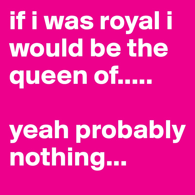 if i was royal i would be the queen of.....

yeah probably nothing...