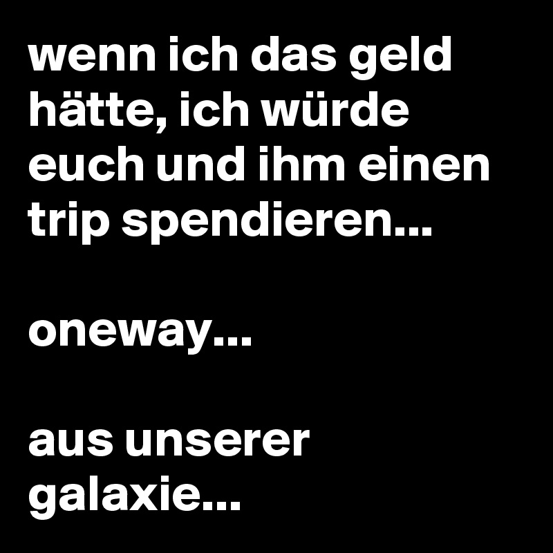 wenn ich das geld hätte, ich würde euch und ihm einen trip spendieren...

oneway...

aus unserer galaxie...