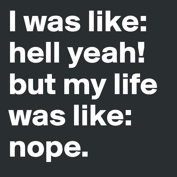 I was like: hell yeah! but my life was like: nope.
