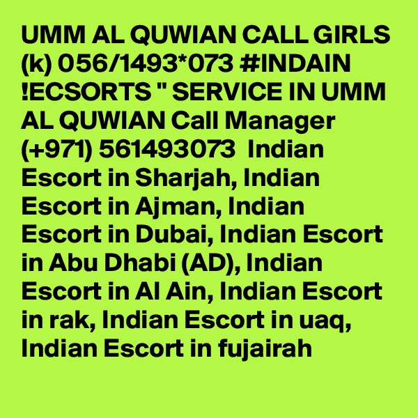 UMM AL QUWIAN CALL GIRLS (k) 056/1493*073 #INDAIN !ECSORTS " SERVICE IN UMM AL QUWIAN Call Manager (+971) 561493073  Indian Escort in Sharjah, Indian Escort in Ajman, Indian Escort in Dubai, Indian Escort in Abu Dhabi (AD), Indian Escort in Al Ain, Indian Escort in rak, Indian Escort in uaq, Indian Escort in fujairah 
