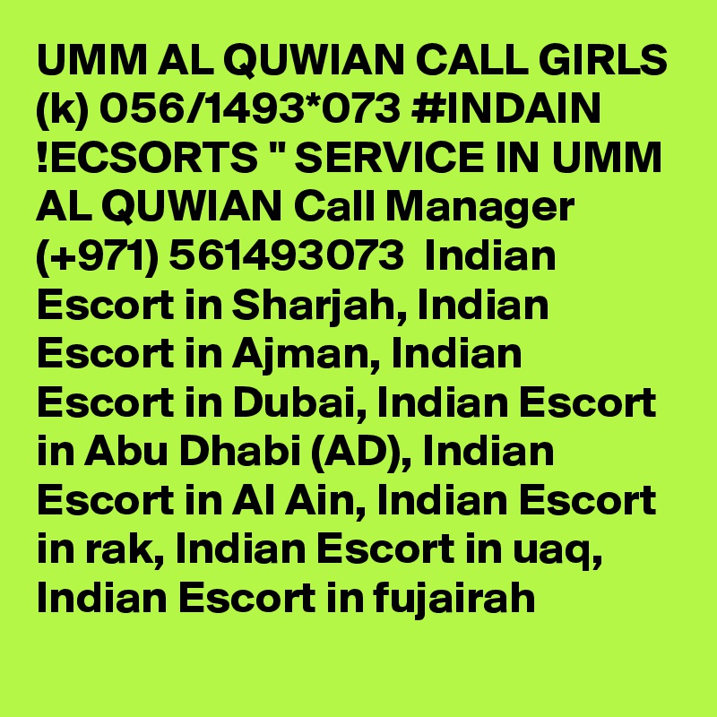 UMM AL QUWIAN CALL GIRLS (k) 056/1493*073 #INDAIN !ECSORTS " SERVICE IN UMM AL QUWIAN Call Manager (+971) 561493073  Indian Escort in Sharjah, Indian Escort in Ajman, Indian Escort in Dubai, Indian Escort in Abu Dhabi (AD), Indian Escort in Al Ain, Indian Escort in rak, Indian Escort in uaq, Indian Escort in fujairah 