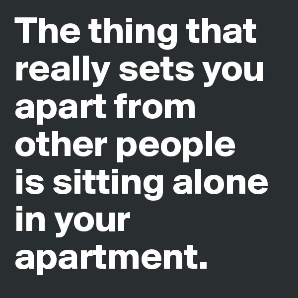 The thing that really sets you apart from other people 
is sitting alone in your apartment.