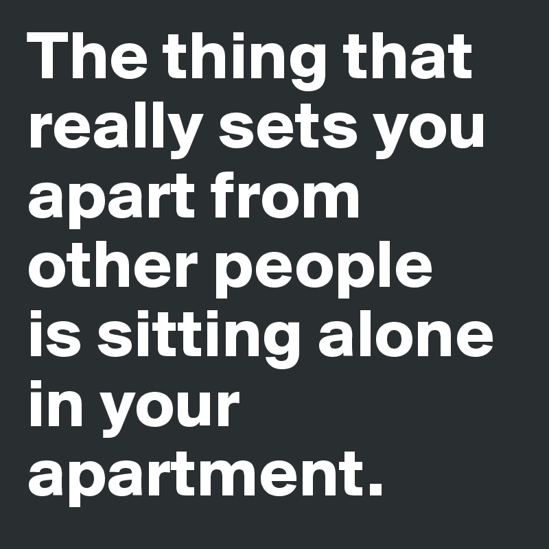 The thing that really sets you apart from other people 
is sitting alone in your apartment.