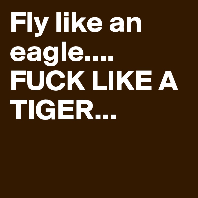 Fly like an eagle....
FUCK LIKE A TIGER...

