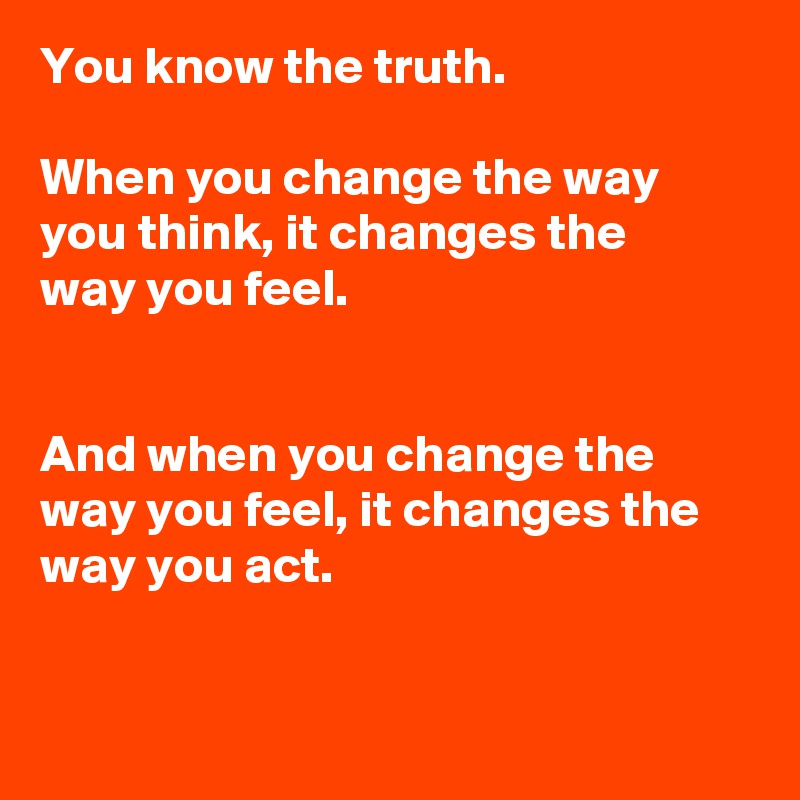 You know the truth. 

When you change the way you think, it changes the 
way you feel. 


And when you change the way you feel, it changes the way you act.


