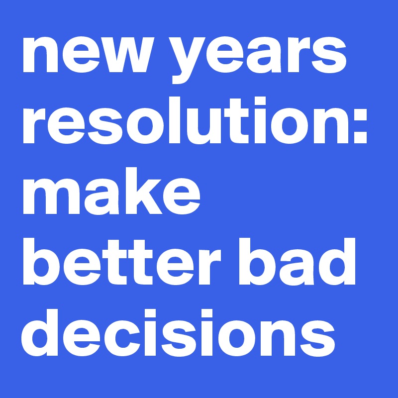 new years resolution:make better bad decisions