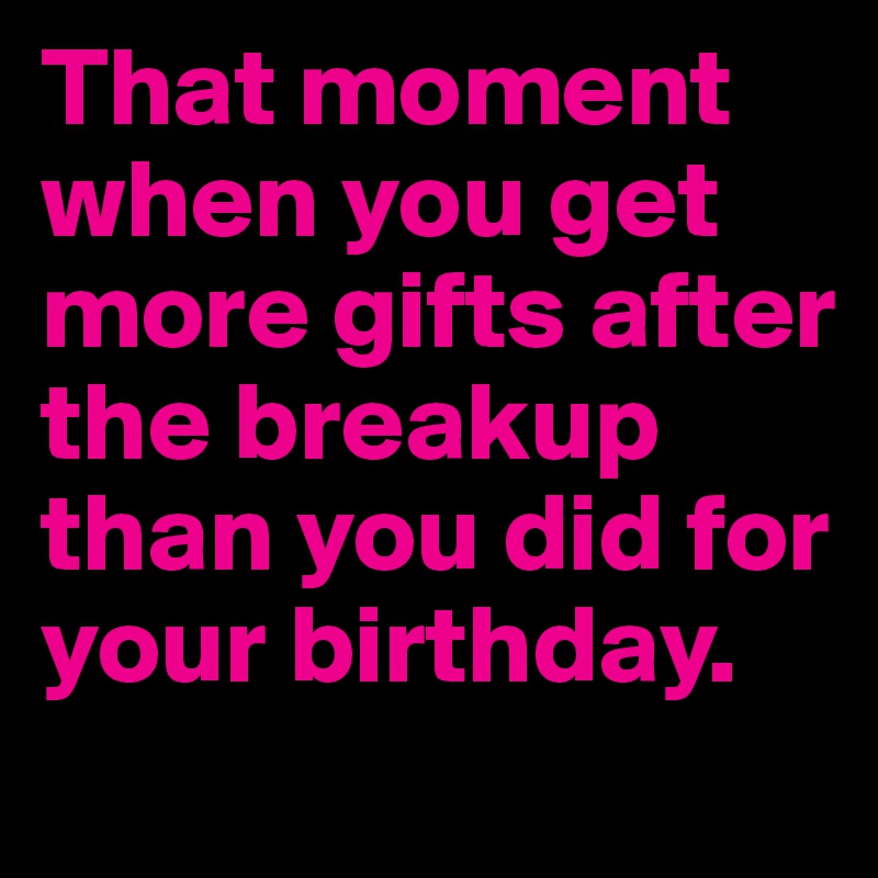 That moment when you get more gifts after the breakup 
than you did for your birthday.